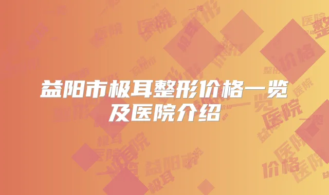 益阳市极耳整形价格一览及医院介绍