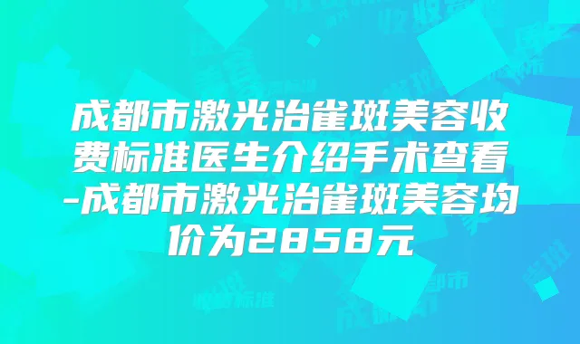 成都市激光治雀斑美容收费标准医生介绍手术查看-成都市激光治雀斑美容均价为2858元