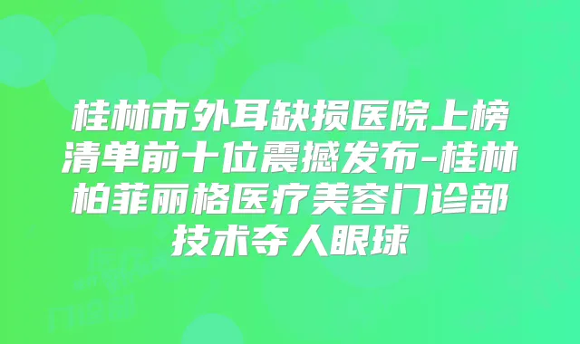 桂林市外耳缺损医院上榜清单前十位震撼发布-桂林柏菲丽格医疗美容门诊部技术夺人眼球