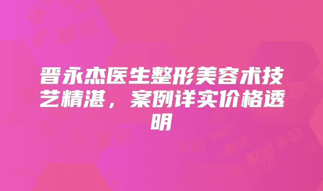 晋永杰医生整形美容术技艺精湛,案例详实价格透明