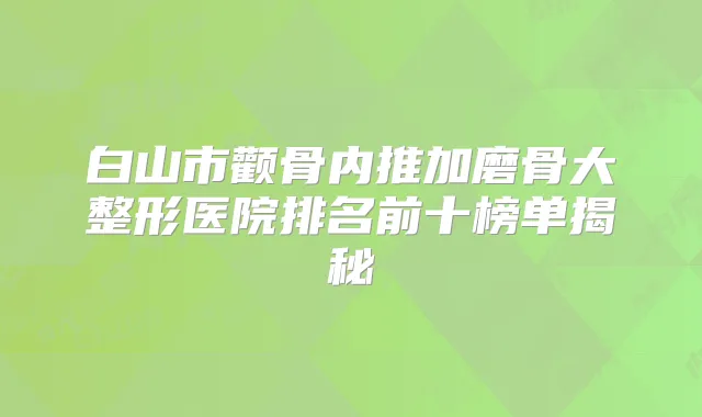 白山市颧骨内推加磨骨大整形医院排名前十榜单揭秘