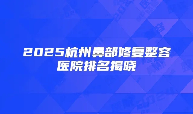 2025杭州鼻部修复整容医院排名揭晓