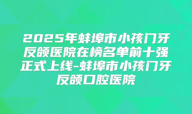2025年蚌埠市小孩门牙反颌医院在榜名单前十强正式上线-蚌埠市小孩门牙反颌口腔医院
