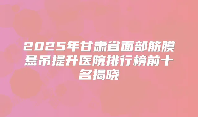 2025年甘肃省面部筋膜悬吊提升医院排行榜前十名揭晓