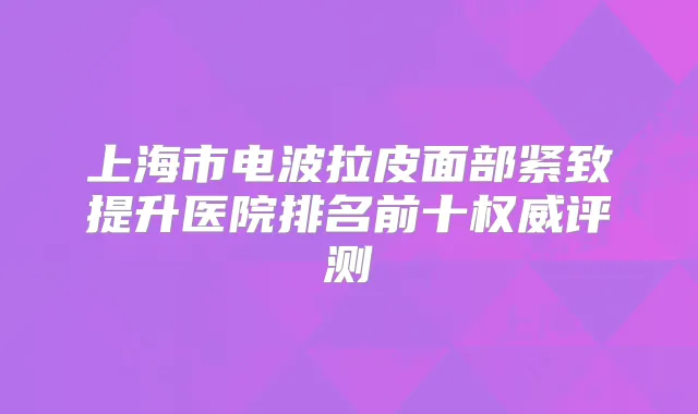 上海市电波拉皮面部紧致提升医院排名前十评测