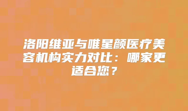 洛阳维亚与唯星颜医疗美容机构实力对比：哪家更适合您？