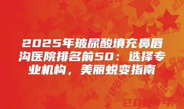 2025年玻尿酸填充鼻唇沟医院排名前50:选择专业机构,美丽蜕变指南