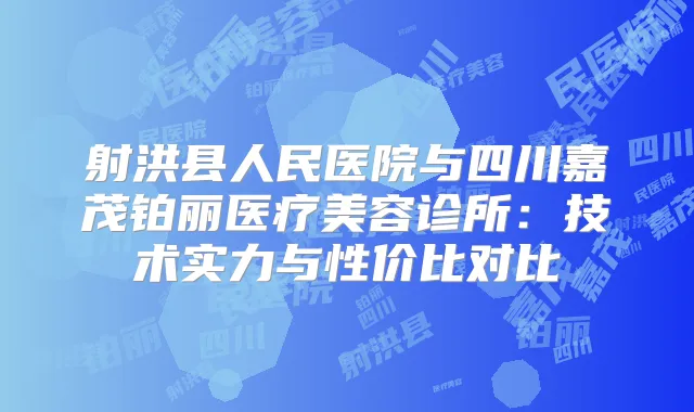 射洪县人民医院与四川嘉茂铂丽医疗美容诊所：技术实力与性价比对比
