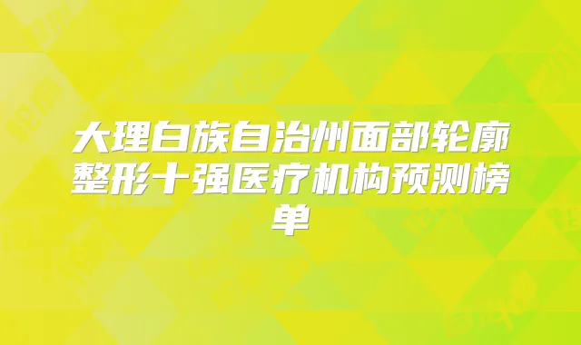 大理白族自治州面部轮廓整形十强医疗机构预测榜单