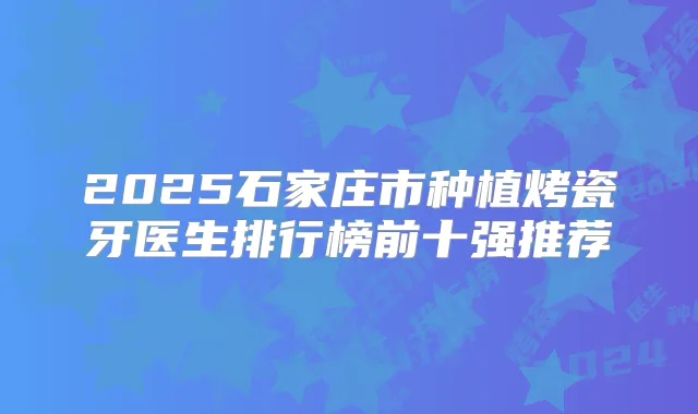 2025石家庄市种植烤瓷牙医生排行榜前十强推荐