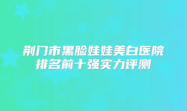 荆门市黑脸娃娃美白医院排名前十强实力评测