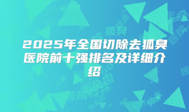 2025年全国切除去狐臭医院前十强排名及详细介绍