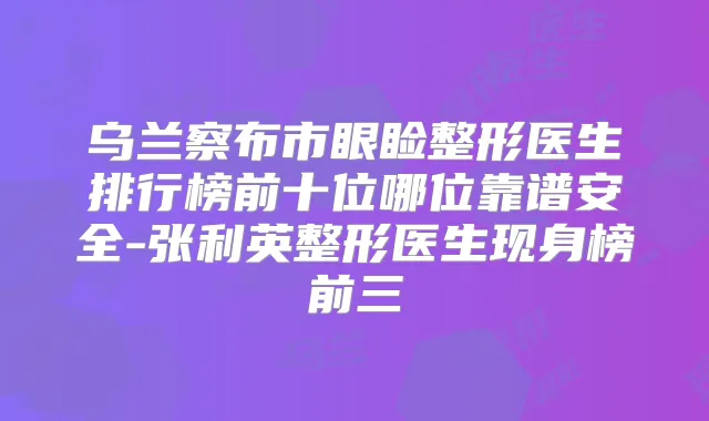 乌兰察布市眼睑整形医生排行榜前十位哪位靠谱安全-张利英整形医生现身榜前三