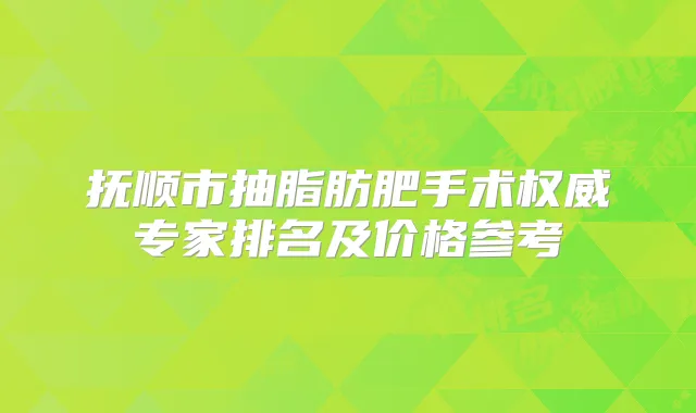 抚顺市抽脂肪肥手术专家排名及价格参考