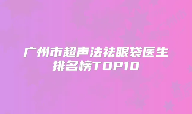 广州市超声法祛眼袋医生排名榜TOP10