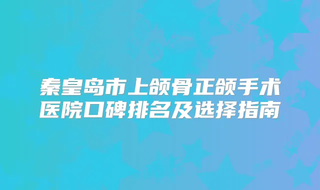 秦皇岛市上颌骨正颌手术医院口碑排名及选择指南