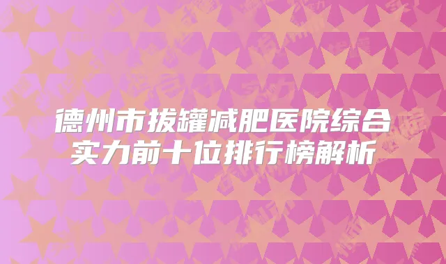 德州市拔罐减肥医院综合实力前十位排行榜解析