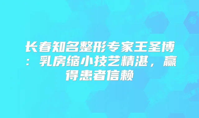 长春知名整形专家王圣博：乳房缩小技艺精湛，赢得患者信赖