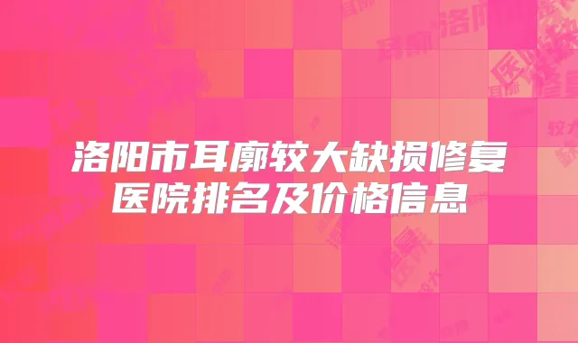 洛阳市耳廓较大缺损修复医院排名及价格信息