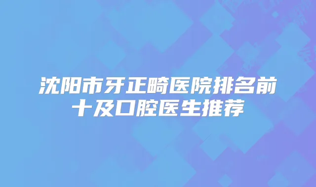 沈阳市牙正畸医院排名前十及口腔医生推荐