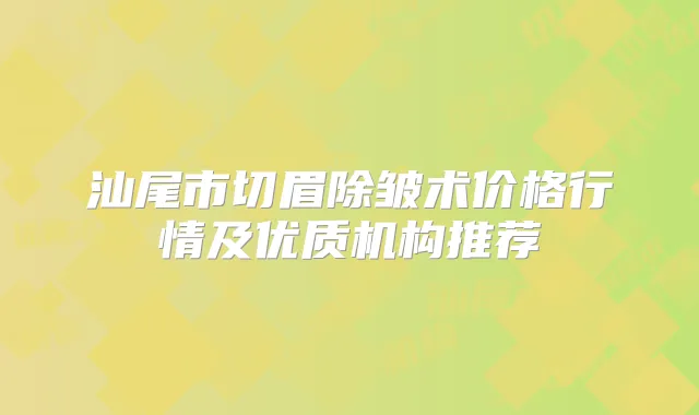 汕尾市切眉除皱术价格行情及优质机构推荐