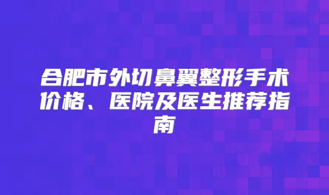合肥市外切鼻翼整形手术价格、医院及医生推荐指南
