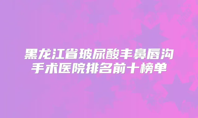 黑龙江省玻尿酸丰鼻唇沟手术医院排名前十榜单