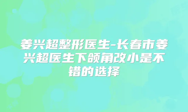 姜兴超整形医生-长春市姜兴超医生下颌角改小是不错的选择