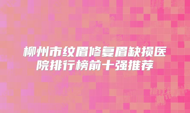 柳州市纹眉修复眉缺损医院排行榜前十强推荐