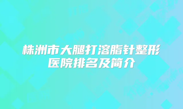 株洲市大腿打溶脂针整形医院排名及简介