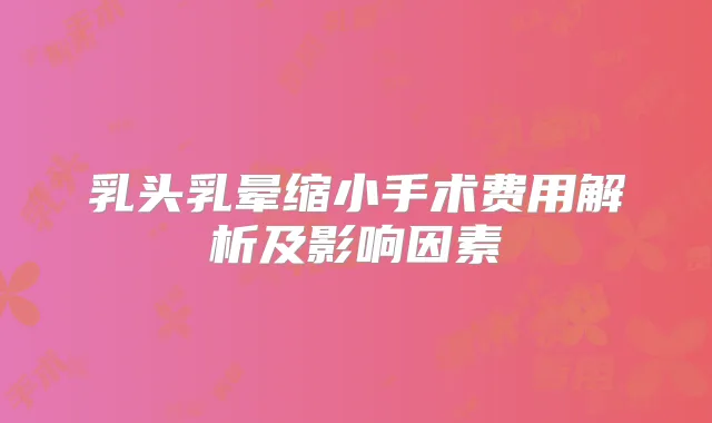乳头乳晕缩小手术费用解析及影响因素