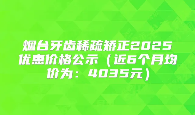 烟台牙齿稀疏矫正2025优惠价格公示(近6个月均价为:4035元)