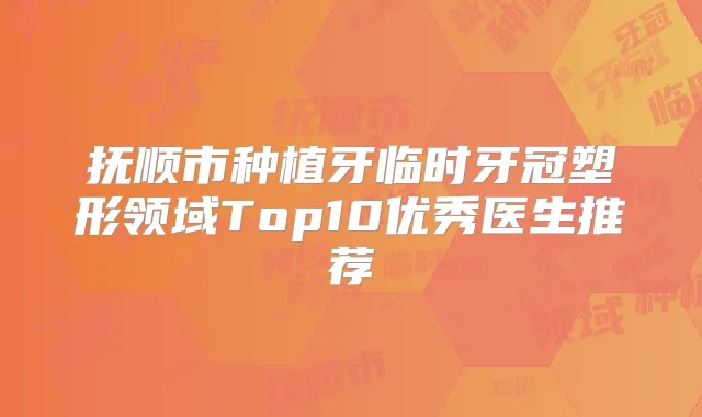 抚顺市种植牙临时牙冠塑形领域Top10优秀医生推荐