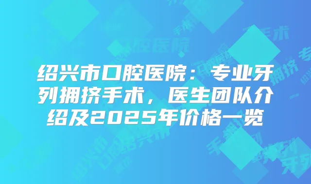 绍兴市口腔医院:专业牙列拥挤手术,医生团队介绍及2025年价格一览