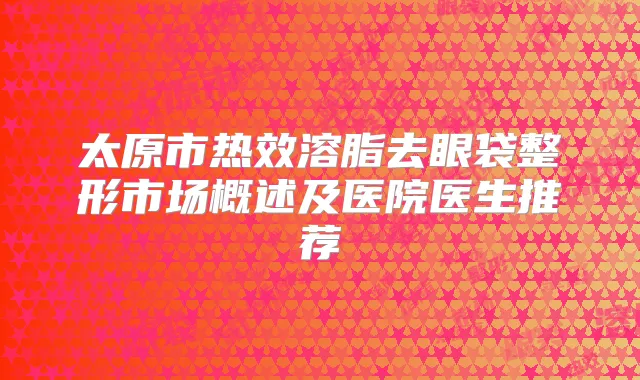 太原市热效溶脂去眼袋整形市场概述及医院医生推荐