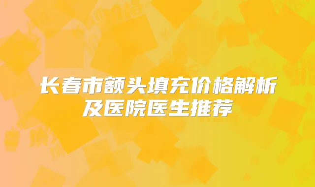 长春市额头填充价格解析及医院医生推荐