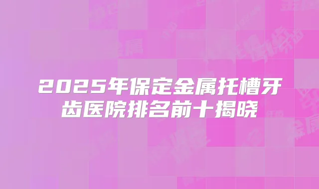 2025年保定金属托槽牙齿医院排名前十揭晓