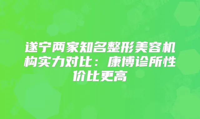 遂宁两家知名整形美容机构实力对比:康博诊所性价比更高