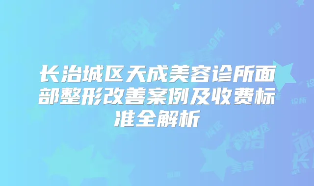 长治城区天成美容诊所面部整形案例及收费标准全解析