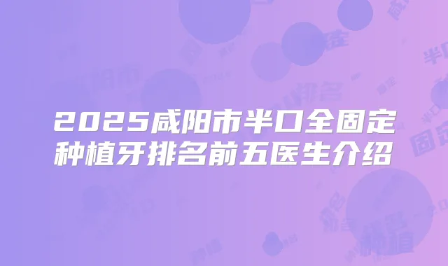2025咸阳市半口全固定种植牙排名前五医生介绍