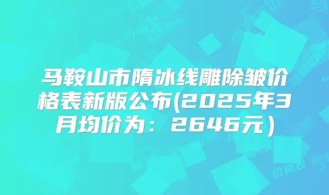 马鞍山市隋冰线雕除皱价格表新版公布(2025年3月均价为：2646元）