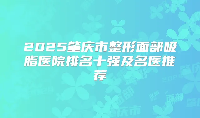 2025肇庆市整形面部吸脂医院排名十强及名医推荐