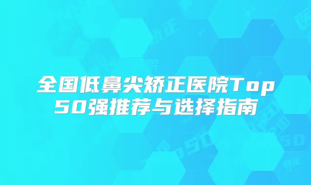 全国低鼻尖矫正医院Top50强推荐与选择指南