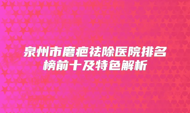 泉州市磨疤祛除医院排名榜前十及特色解析