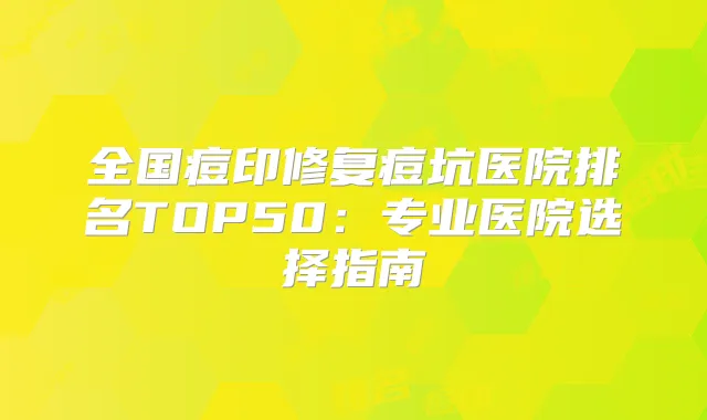 全国痘印修复痘坑医院排名TOP50:专业医院选择指南