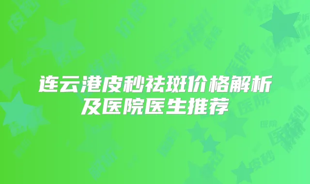 连云港皮秒祛斑价格解析及医院医生推荐