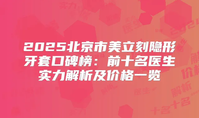 2025北京市美立刻隐形牙套口碑榜:前十名医生实力解析及价格一览
