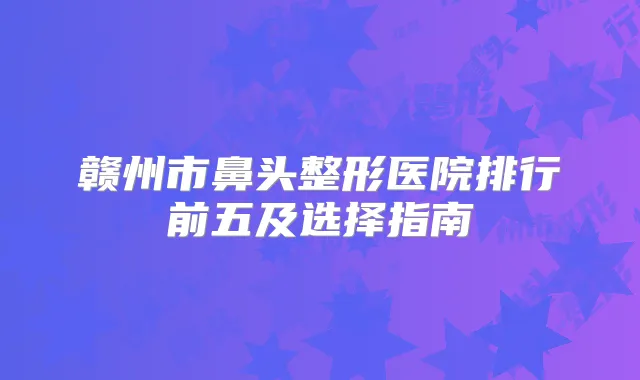 赣州市鼻头整形医院排行前五及选择指南