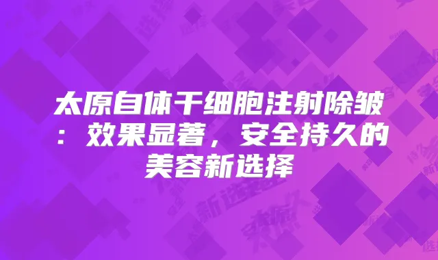 太原自体干细胞注射除皱：效果显著，安全持久的美容新选择