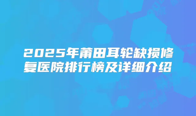 2025年莆田耳轮缺损修复医院排行榜及详细介绍